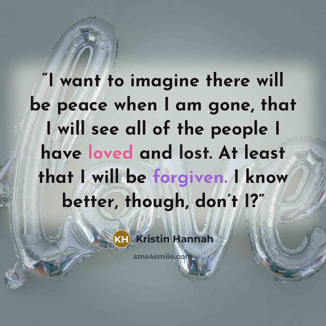 “I want to imagine there will be peace when I am gone, that I will see all of the people I have loved and lost. At least that I will be forgiven. I know better, though, don’t I?” quote by Kristin Hannah
