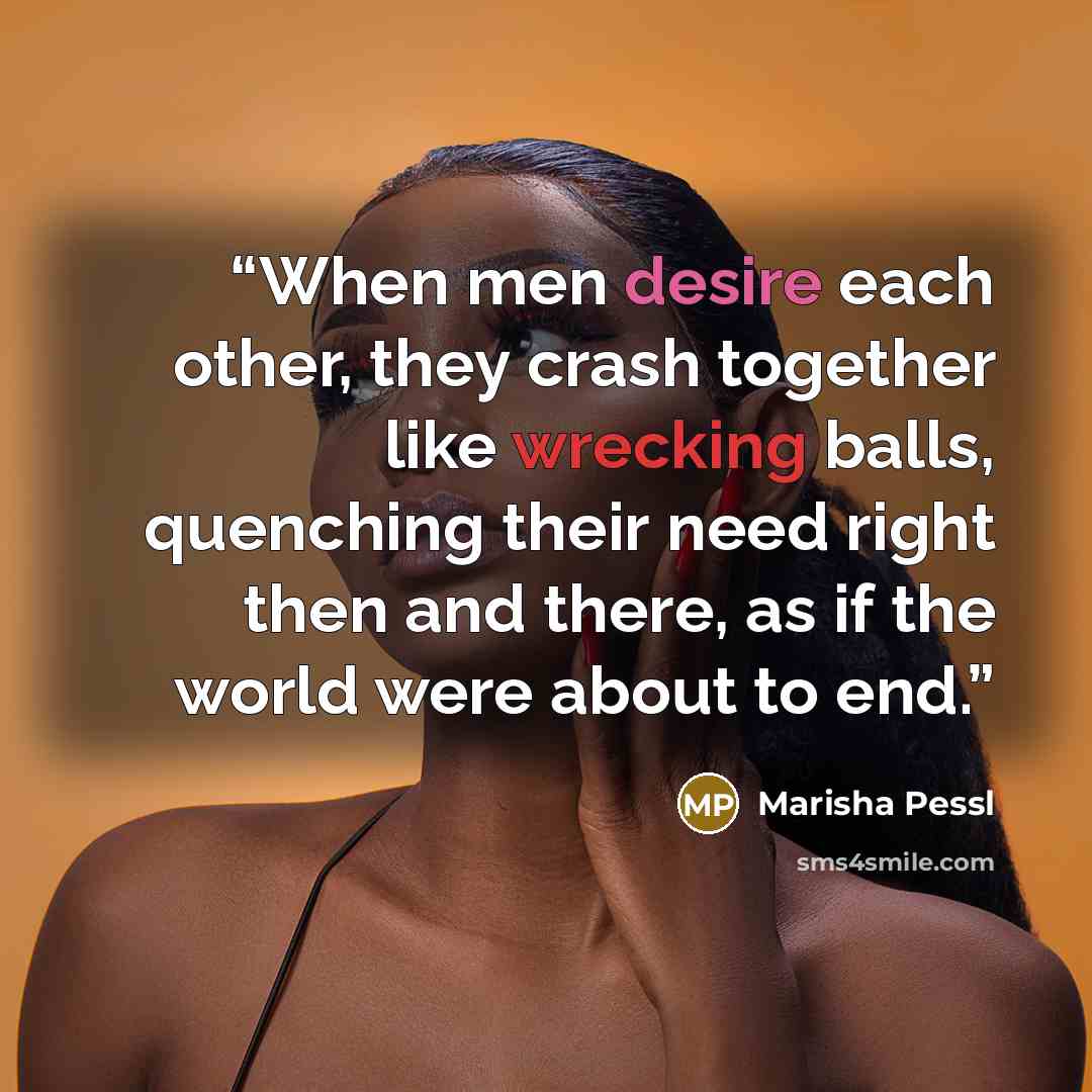 “When men desire each other, they crash together like wrecking balls, quenching their need right then and there, as if the world were about to end.” quote by Marisha Pessl