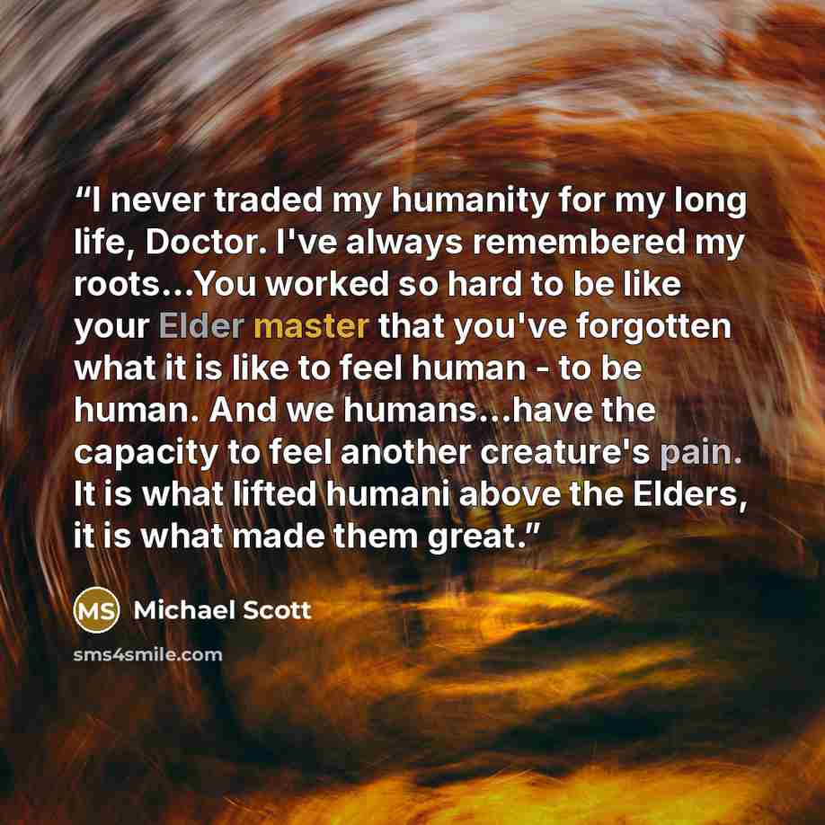 “I never traded my humanity for my long life, Doctor. I've always remembered my roots…You worked so hard to be like your Elder master that you've forgotten what it is like to feel human - to be human. And we humans...have the capacity to feel another creature's pain. It is what lifted humani above…” quote by Michael Scott