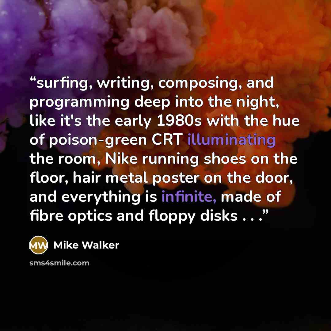 “surfing, writing, composing, and programming deep into the night, like it's the early 1980s with the hue of poison-green CRT illuminating the room, Nike running shoes on the floor, hair metal poster on the door, and everything is infinite, made of fibre optics and floppy disks . . .” quote by Mike Walker