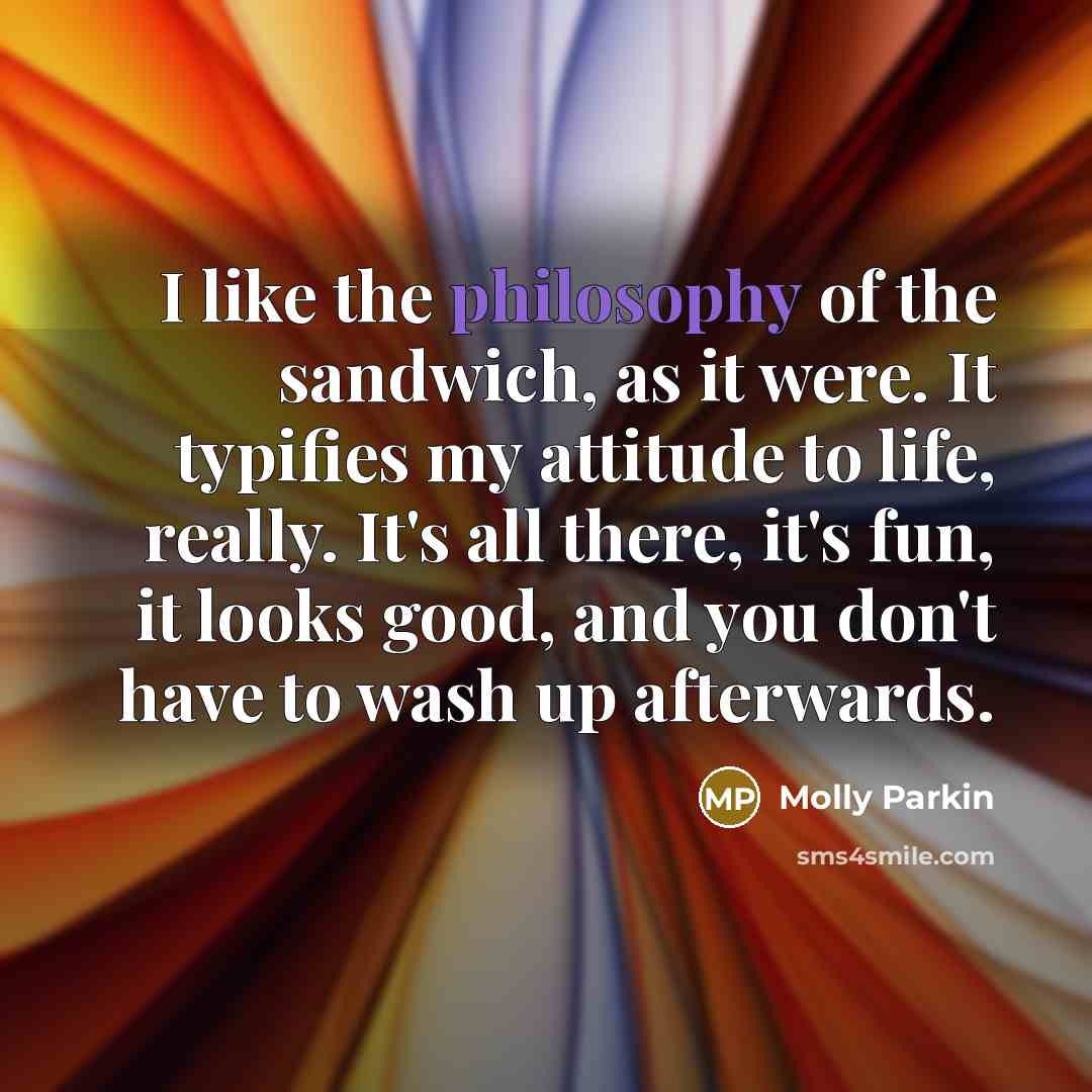 “I like the philosophy of the sandwich, as it were. It typifies my attitude to life, really. It's all there, it's fun, it looks good, and you don't have to wash up afterwards.” quote by Molly Parkin