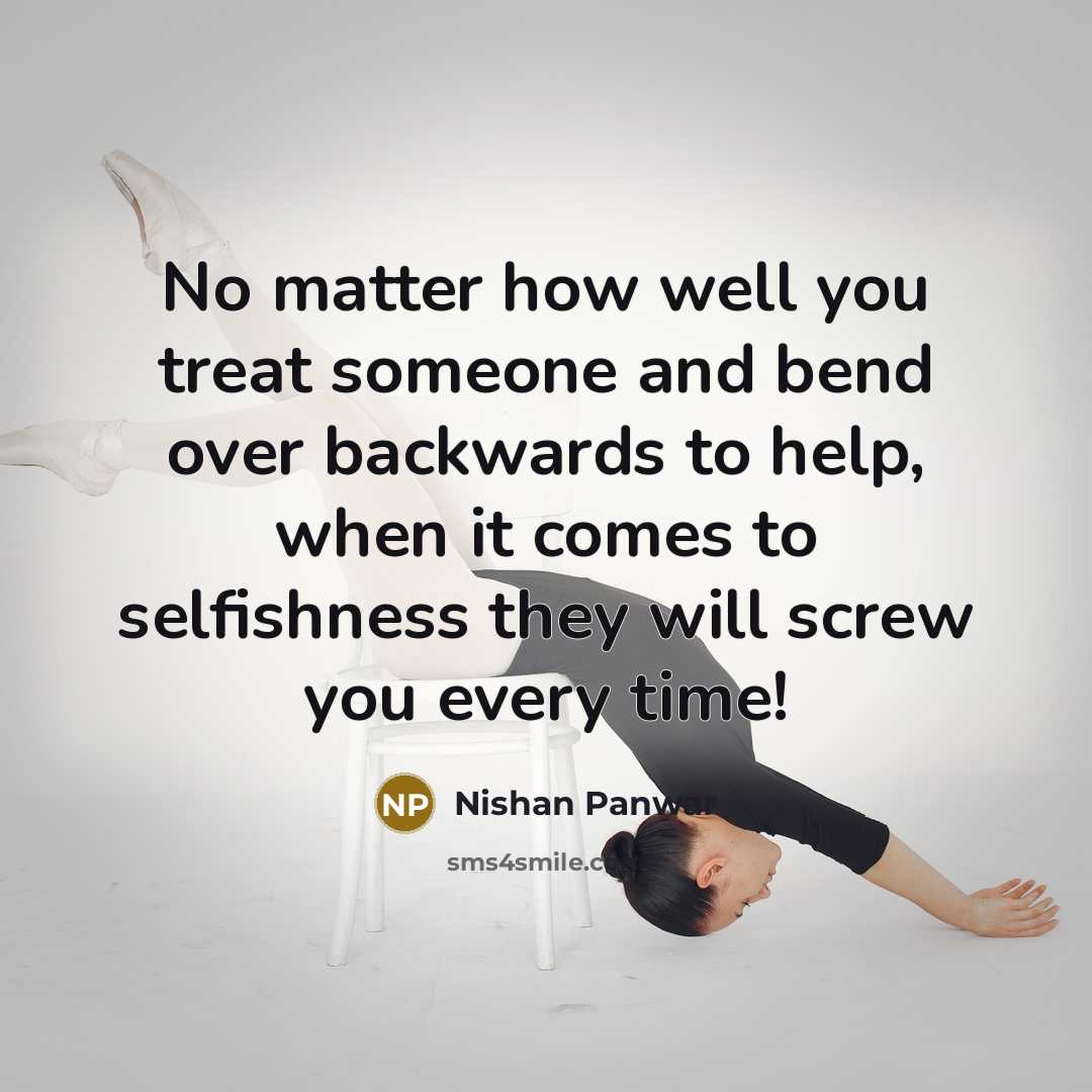 “No matter how well you treat someone and bend over backwards to help, when it comes to selfishness they will screw you every time!” quote by Nishan Panwar