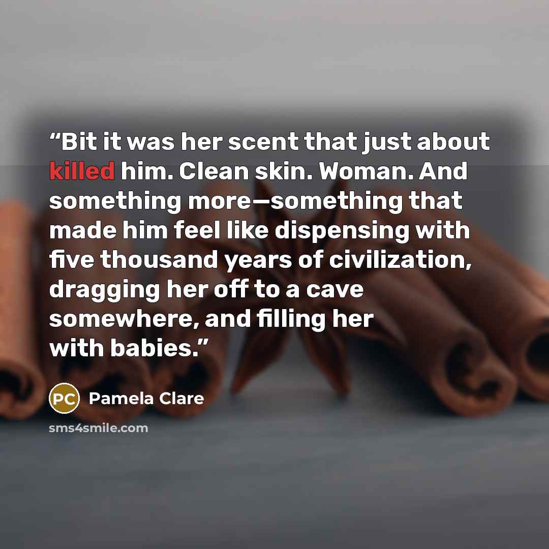 “Bit it was her scent that just about killed him. Clean skin. Woman. And something more—something that made him feel like dispensing with five thousand years of civilization, dragging her off to a cave somewhere, and filling her with babies.” quote by Pamela Clare