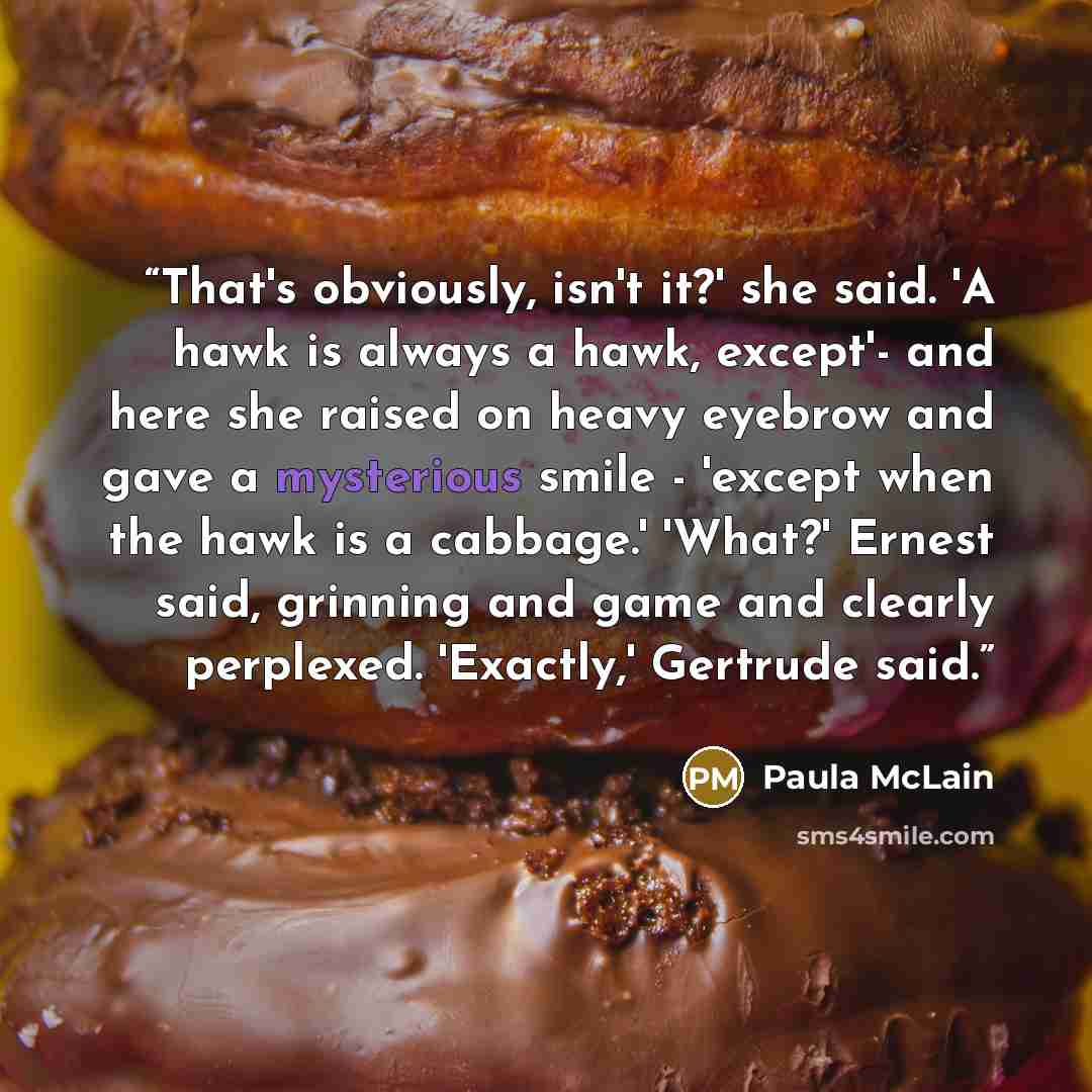 “That's obviously, isn't it?' she said. 'A hawk is always a hawk, except'- and here she raised on heavy eyebrow and gave a mysterious smile - 'except when the hawk is a cabbage.' 'What?' Ernest said, grinning and game and clearly perplexed. 'Exactly,' Gertrude said.” quote by Paula McLain