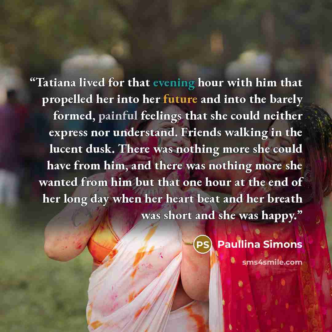 “Tatiana lived for that evening hour with him that propelled her into her future and into the barely formed, painful feelings that she could neither express nor understand. Friends walking in the lucent dusk. There was nothing more she could have from him, and there was nothing more she wanted from…” quote by Paullina Simons