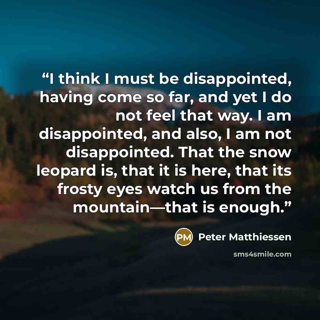 “I think I must be disappointed, having come so far, and yet I do not feel that way. I am disappointed, and also, I am not disappointed. That the snow leopard is, that it is here, that its frosty eyes watch us from the mountain—that is enough.” quote by Peter Matthiessen