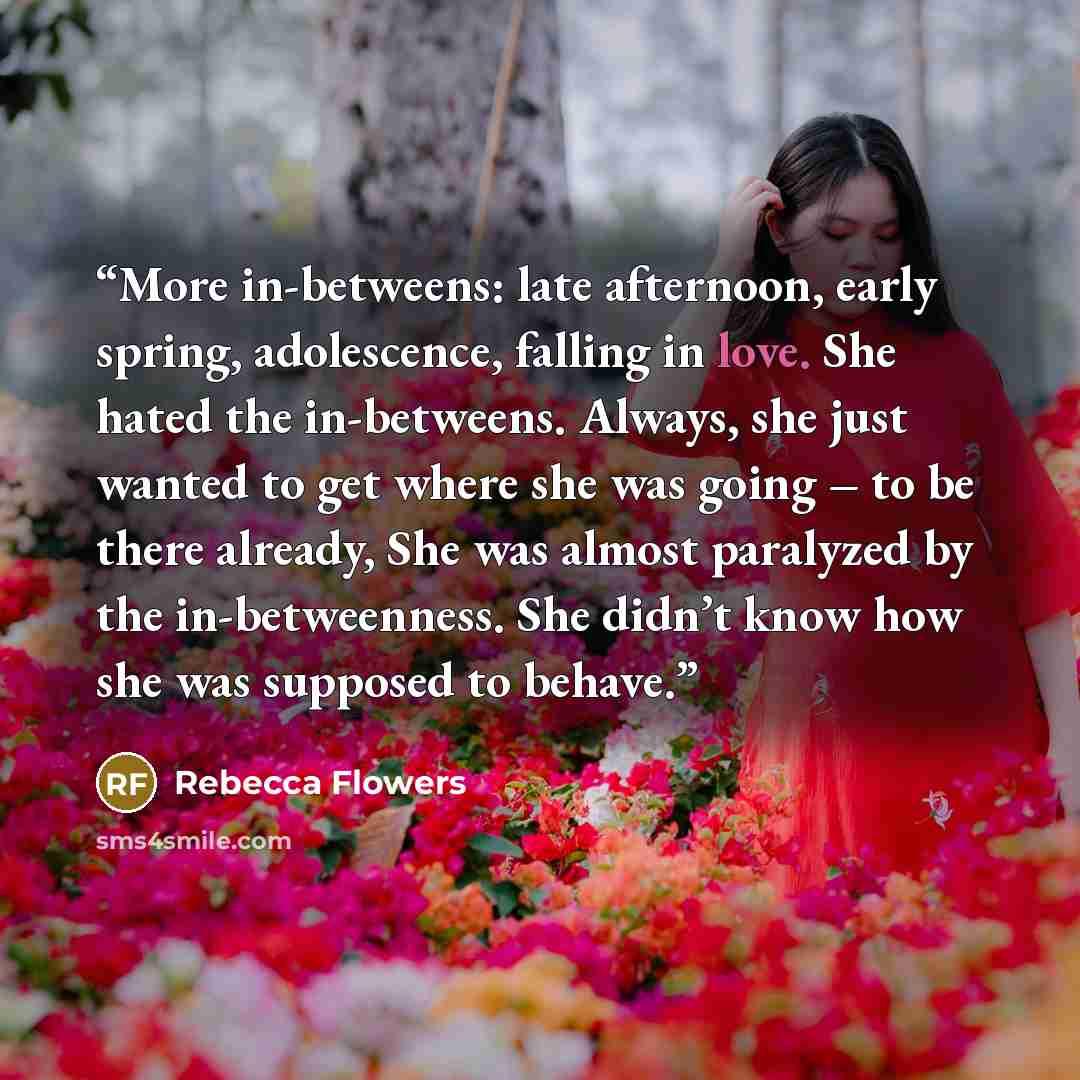 “More in-betweens: late afternoon, early spring, adolescence, falling in love. She hated the in-betweens. Always, she just wanted to get where she was going – to be there already, She was almost paralyzed by the in-betweenness. She didn’t know how she was supposed to behave.” quote by Rebecca Flowers