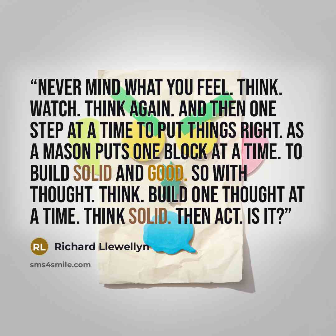 “Never mind what you feel. Think. Watch. Think again. And then one step at a time to put things right. As a mason puts one block at a time. To build solid and good. So with thought. Think. Build one thought at a time. Think solid. Then act. Is it?” quote by Richard Llewellyn