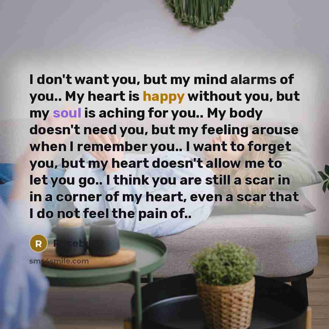 “I don't want you, but my mind alarms of you.. My heart is happy without you, but my soul is aching for you.. My body doesn't need you, but my feeling arouse when I remember you.. I want to forget you, but my heart doesn't allow me to let you go.. I think you are still a scar in in a corner of my…” quote by Rosebud