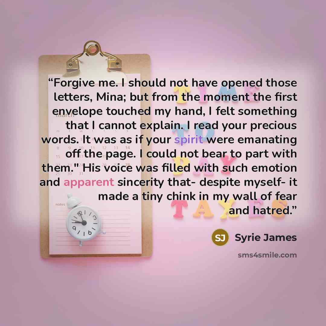“Forgive me. I should not have opened those letters, Mina; but from the moment the first envelope touched my hand, I felt something that I cannot explain. I read your precious words. It was as if your spirit were emanating off the page. I could not bear to part with them." His voice was filled with…” quote by Syrie James