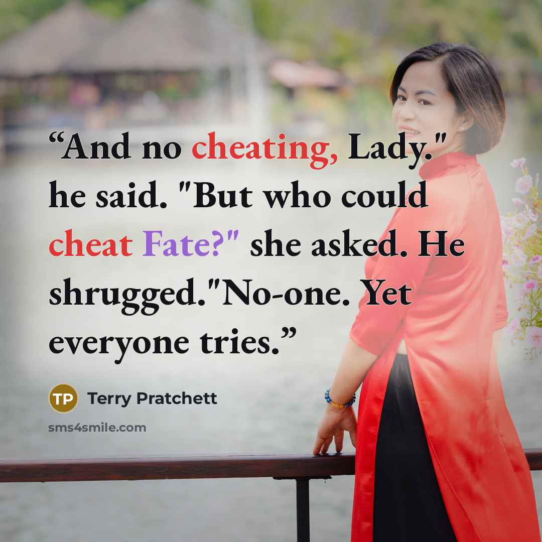 “And no cheating, Lady." he said. "But who could cheat Fate?" she asked. He shrugged."No-one. Yet everyone tries.” quote by Terry Pratchett