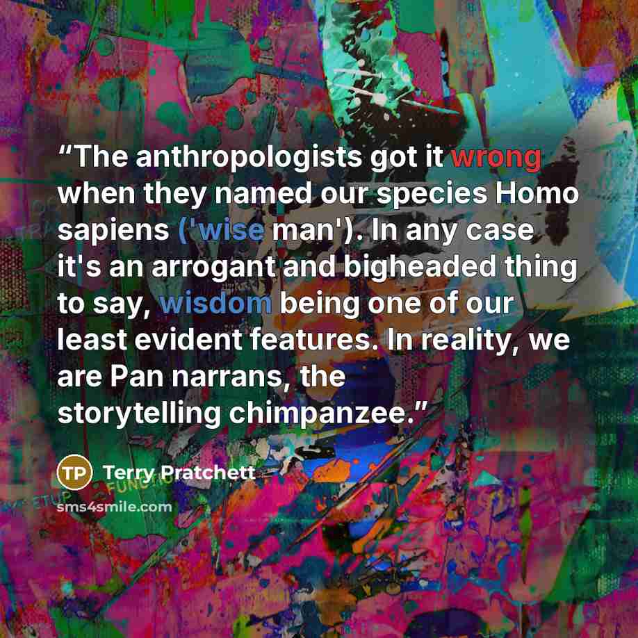 “The anthropologists got it wrong when they named our species Homo sapiens ('wise man'). In any case it's an arrogant and bigheaded thing to say, wisdom being one of our least evident features. In reality, we are Pan narrans, the storytelling chimpanzee.” quote by Terry Pratchett