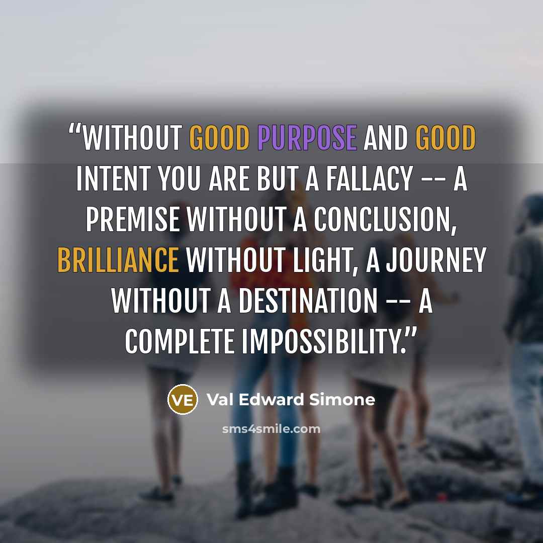 “Without good purpose and good intent you are but a fallacy -- a premise without a conclusion, brilliance without light, a journey without a destination -- a complete impossibility.” quote by Val Edward Simone