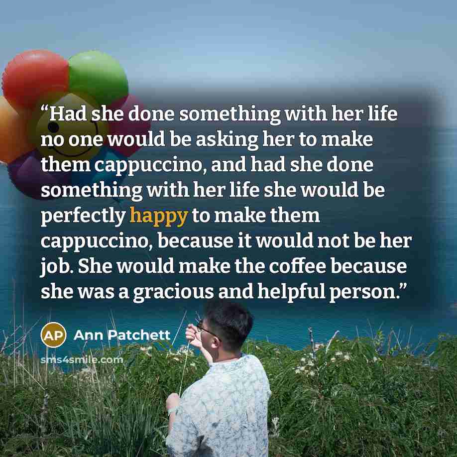 “Had she done something with her life no one would be asking her to make them cappuccino, and had she done something with her life she would be perfectly happy to make them cappuccino, because it would not be her job. She would make the coffee because she was a gracious and helpful person.” quote by Ann Patchett