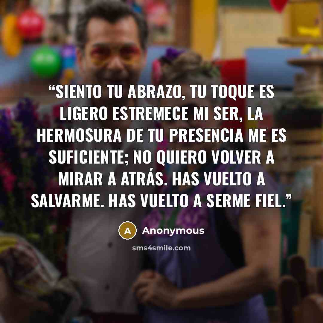 “Siento tu abrazo, Tu toque es ligero Estremece mi ser, La hermosura de tu presencia me es suficiente; No quiero volver a mirar a atrás. Has vuelto a salvarme. Has vuelto a serme fiel.” quote by Anonymous