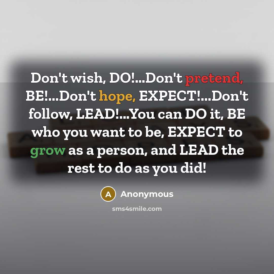 “Don't wish, DO!…Don't pretend, BE!...Don't hope, EXPECT!...Don't follow, LEAD!...You can DO it, BE who you want to be, EXPECT to grow as a person, and LEAD the rest to do as you did!” quote by Anonymous