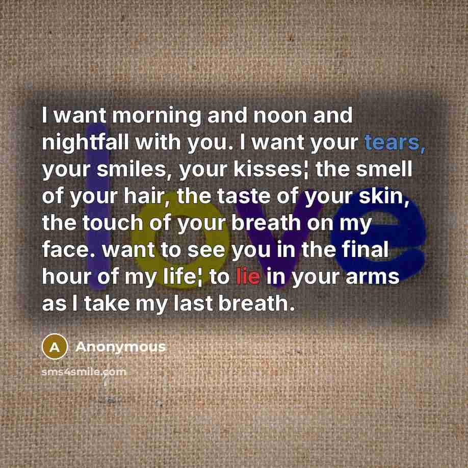 “I want morning and noon and nightfall with you. I want your tears, your smiles, your kisses¦ the smell of your hair, the taste of your skin, the touch of your breath on my face. want to see you in the final hour of my life¦ to lie in your arms as I take my last breath.” quote by Anonymous