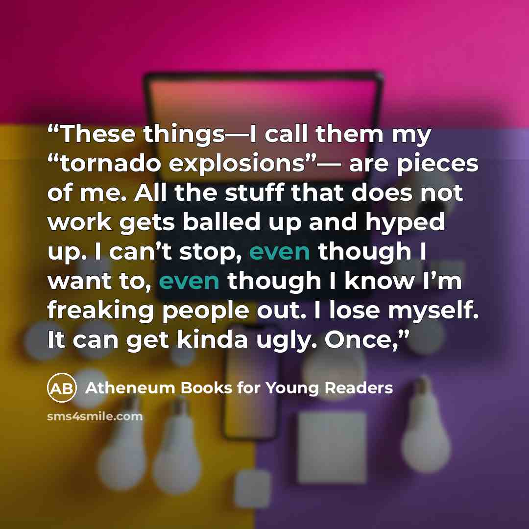 “These things—I call them my “tornado explosions”— are pieces of me. All the stuff that does not work gets balled up and hyped up. I can’t stop, even though I want to, even though I know I’m freaking people out. I lose myself. It can get kinda ugly. Once,” quote by Atheneum Books for Young Readers