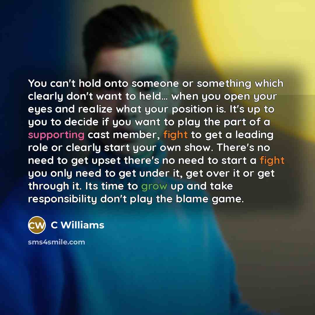 “You can't hold onto someone or something which clearly don't want to held… when you open your eyes and realize what your position is. It's up to you to decide if you want to play the part of a supporting cast member, fight to get a leading role or clearly start your own show. There's no need to…” quote by C Williams