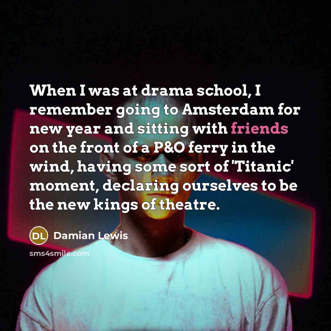 “When I was at drama school, I remember going to Amsterdam for new year and sitting with friends on the front of a P&O ferry in the wind, having some sort of 'Titanic' moment, declaring ourselves to be the new kings of theatre.” quote by Damian Lewis