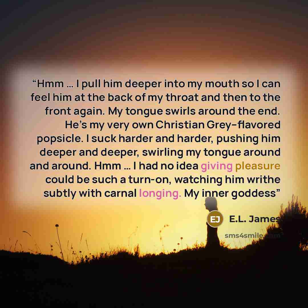“Hmm … I pull him deeper into my mouth so I can feel him at the back of my throat and then to the front again. My tongue swirls around the end. He’s my very own Christian Grey–flavored popsicle. I suck harder and harder, pushing him deeper and deeper, swirling my tongue around and around. Hmm … I…” quote by E.L. James