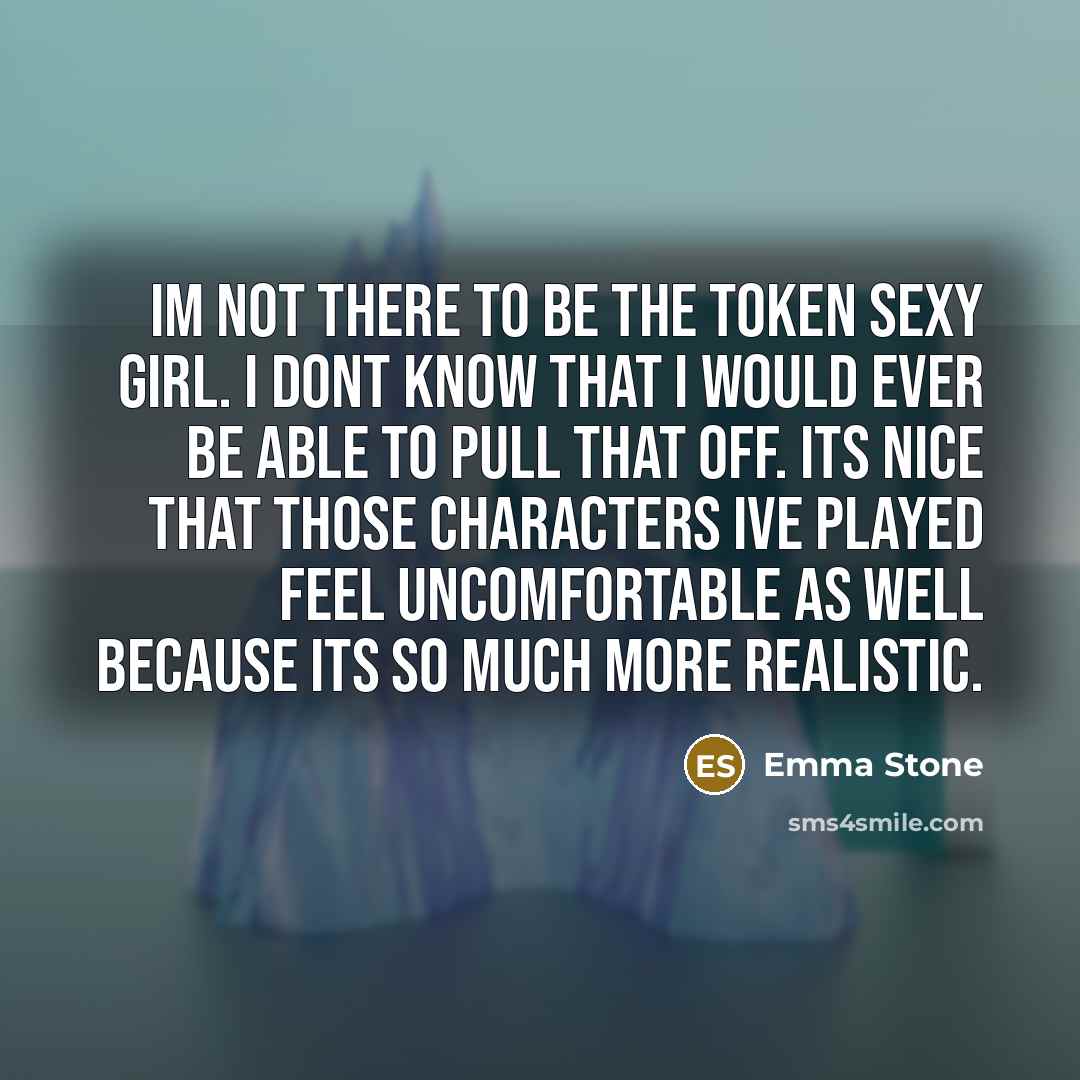 “Im not there to be the token sexy girl. I dont know that I would ever be able to pull that off. Its nice that those characters Ive played feel uncomfortable as well because its so much more realistic.” quote by Emma Stone