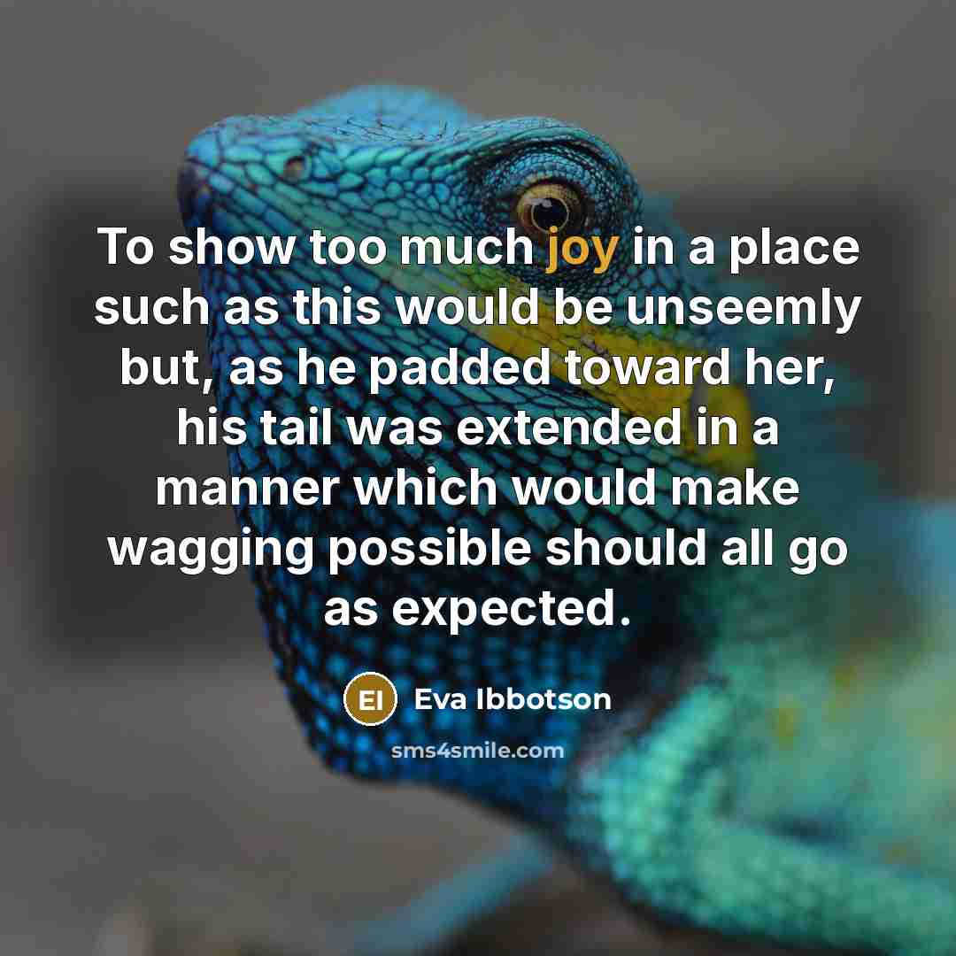 “To show too much joy in a place such as this would be unseemly but, as he padded toward her, his tail was extended in a manner which would make wagging possible should all go as expected.” quote by Eva Ibbotson