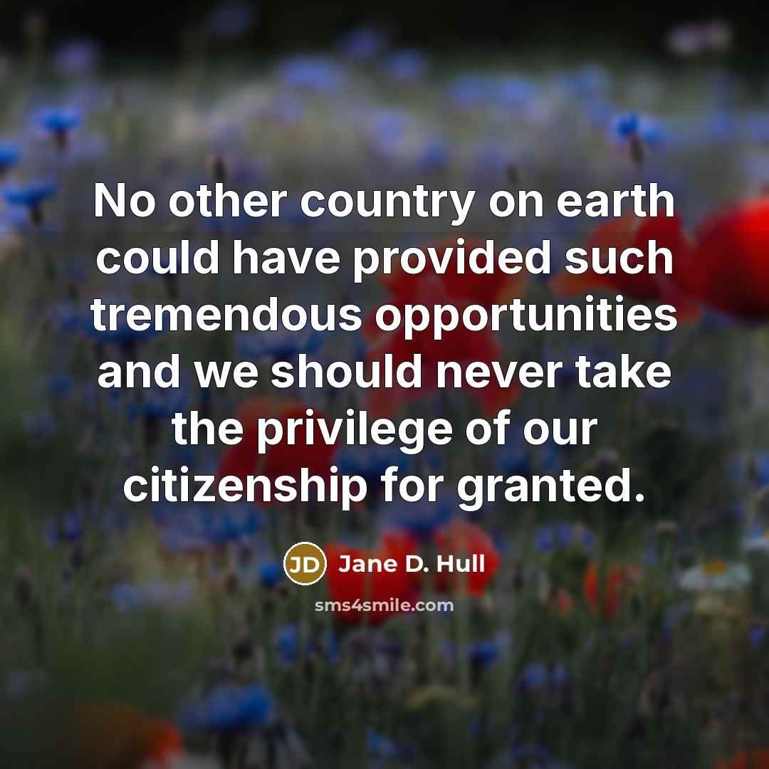 “No other country on earth could have provided such tremendous opportunities and we should never take the privilege of our citizenship for granted.” quote by Jane D. Hull