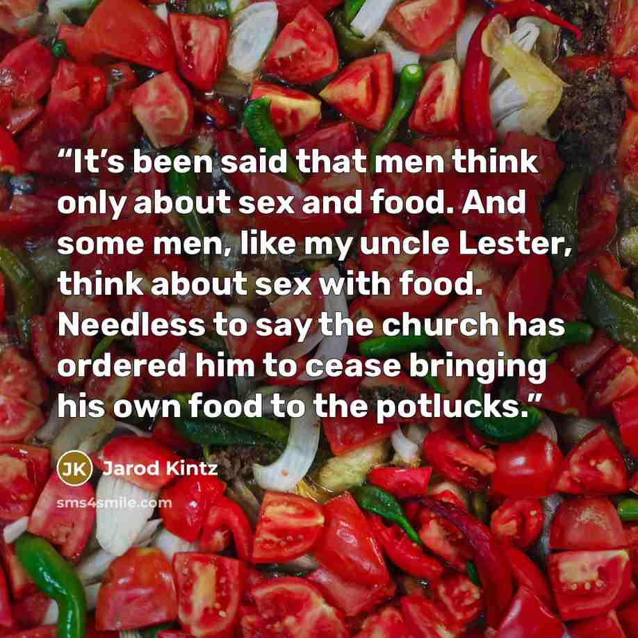 “It’s been said that men think only about sex and food. And some men, like my uncle Lester, think about sex with food. Needless to say the church has ordered him to cease bringing his own food to the potlucks.” quote by Jarod Kintz