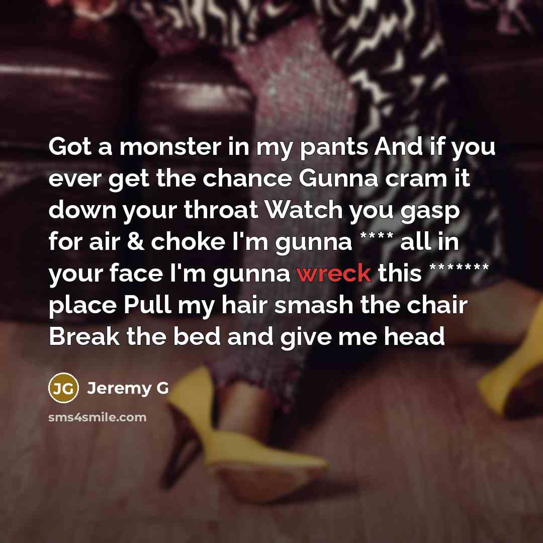 “Got a monster in my pants And if you ever get the chance Gunna cram it down your throat Watch you gasp for air & choke I'm gunna **** all in your face I'm gunna wreck this ******* place Pull my hair smash the chair Break the bed and give me head” quote by Jeremy G