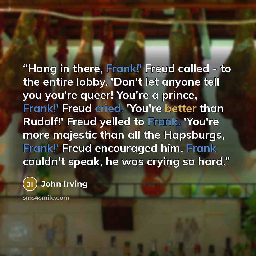 “Hang in there, Frank!' Freud called - to the entire lobby. 'Don't let anyone tell you you're queer! You're a prince, Frank!' Freud cried. 'You're better than Rudolf!' Freud yelled to Frank. 'You're more majestic than all the Hapsburgs, Frank!' Freud encouraged him. Frank couldn't speak, he was…” quote by John Irving