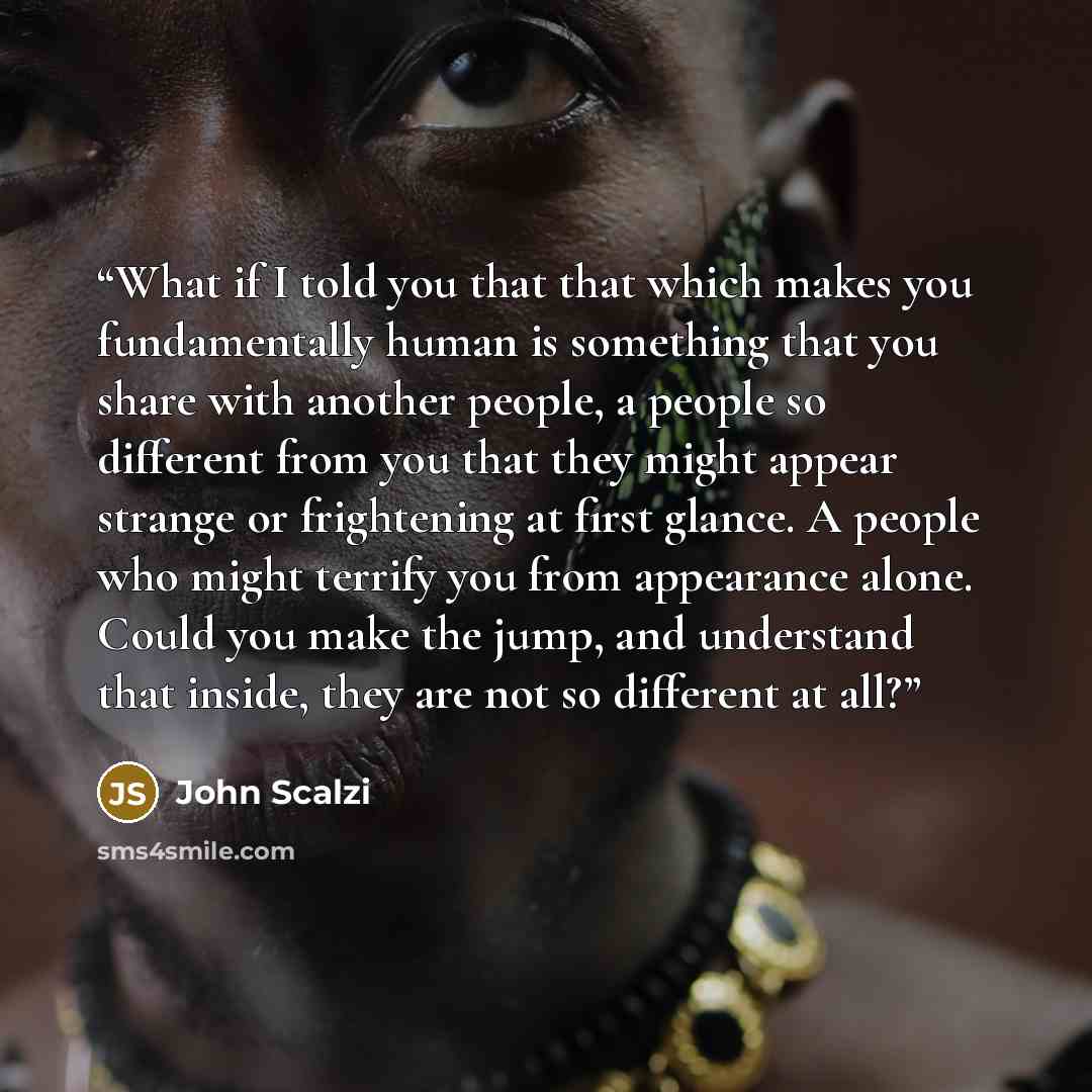 “What if I told you that that which makes you fundamentally human is something that you share with another people, a people so different from you that they might appear strange or frightening at first glance. A people who might terrify you from appearance alone. Could you make the jump, and…” quote by John Scalzi