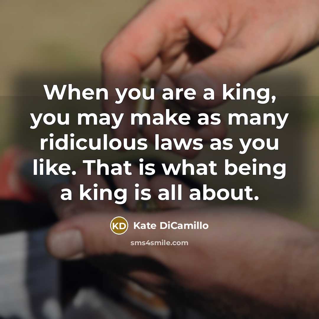 “When you are a king, you may make as many ridiculous laws as you like. That is what being a king is all about.” quote by Kate DiCamillo