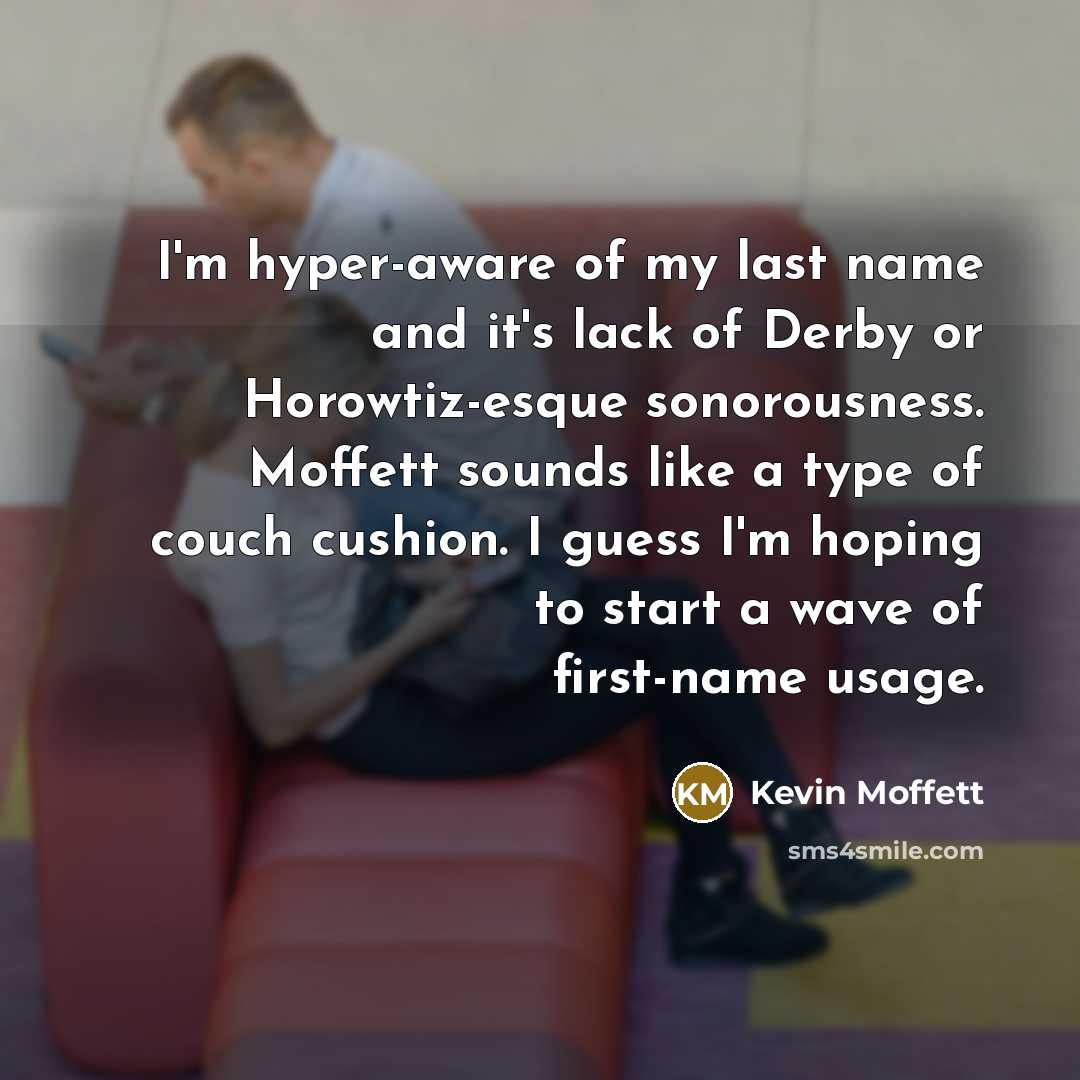 “I'm hyper-aware of my last name and it's lack of Derby or Horowtiz-esque sonorousness. Moffett sounds like a type of couch cushion. I guess I'm hoping to start a wave of first-name usage.” quote by Kevin Moffett