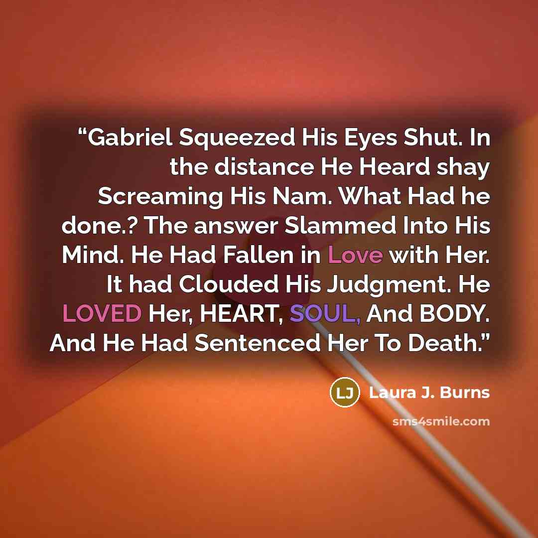 “Gabriel Squeezed His Eyes Shut. In the distance He Heard shay Screaming His Nam. What Had he done.? The answer Slammed Into His Mind. He Had Fallen in Love with Her. It had Clouded His Judgment. He LOVED Her, HEART, SOUL, And BODY. And He Had Sentenced Her To Death.” quote by Laura J. Burns