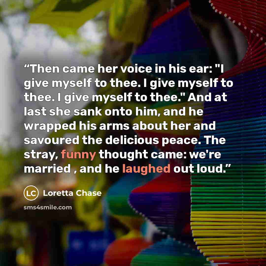 “Then came her voice in his ear: "I give myself to thee. I give myself to thee. I give myself to thee." And at last she sank onto him, and he wrapped his arms about her and savoured the delicious peace. The stray, funny thought came: we're married , and he laughed out loud.” quote by Loretta Chase