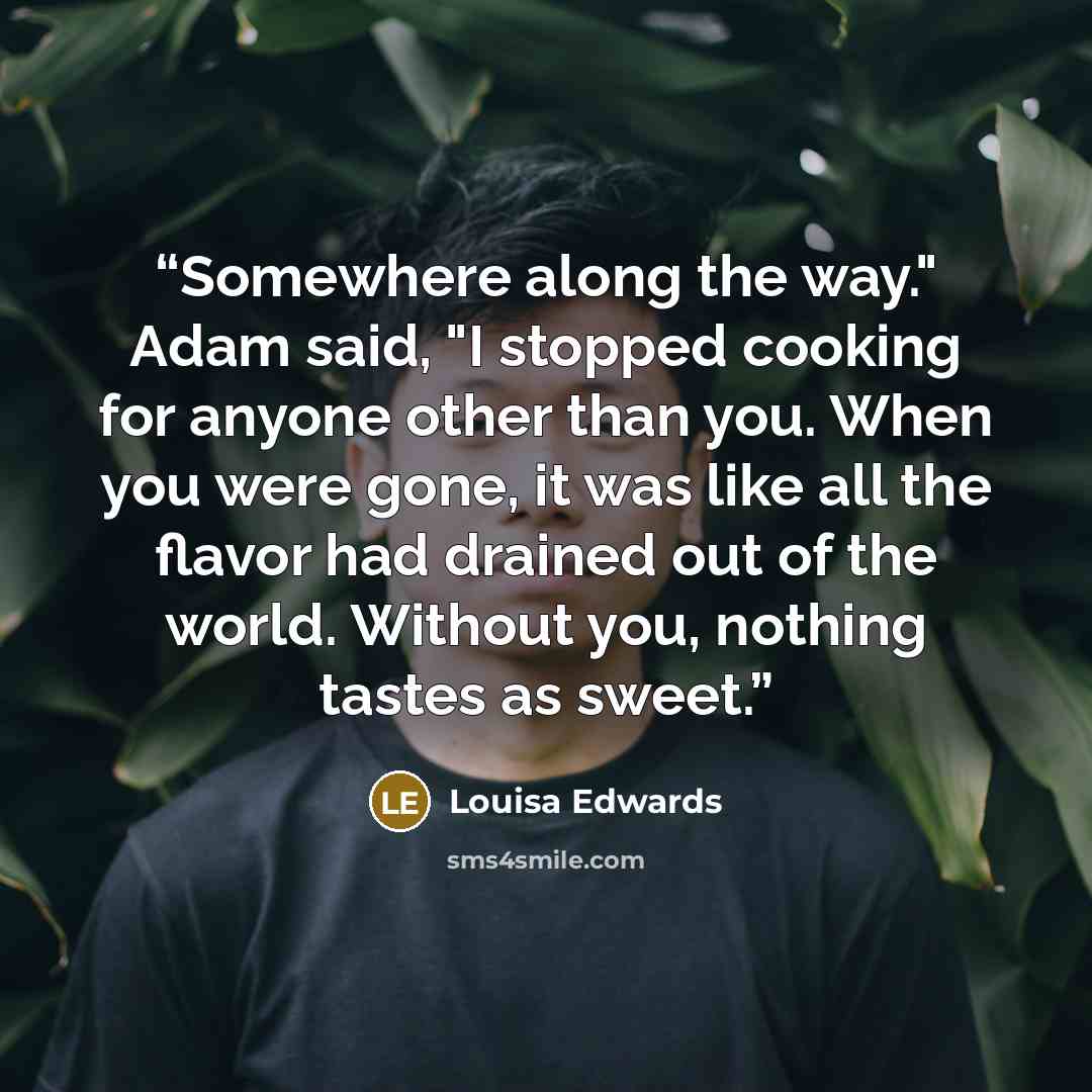 “Somewhere along the way." Adam said, "I stopped cooking for anyone other than you. When you were gone, it was like all the flavor had drained out of the world. Without you, nothing tastes as sweet.” quote by Louisa Edwards