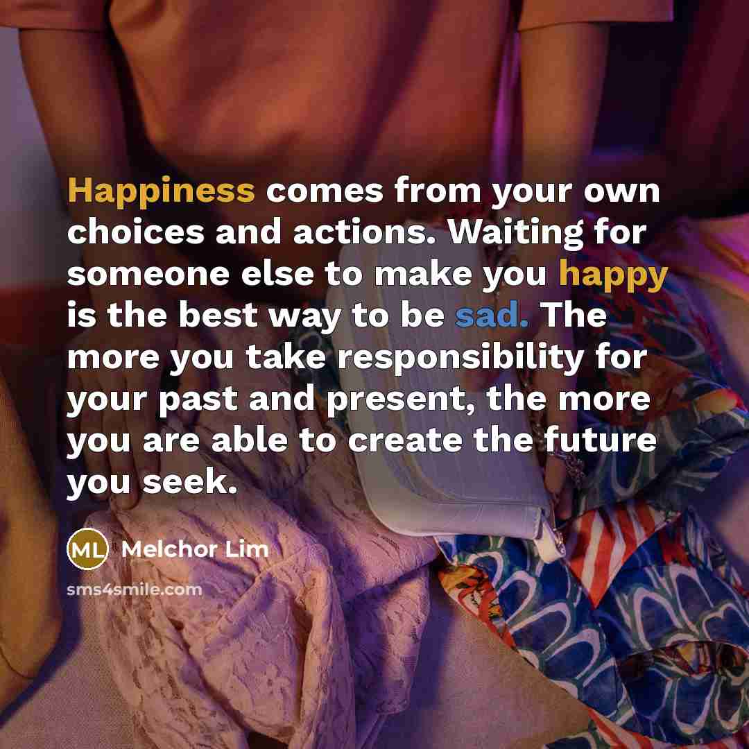 “Happiness comes from your own choices and actions. Waiting for someone else to make you happy is the best way to be sad. The more you take responsibility for your past and present, the more you are able to create the future you seek.” quote by Melchor Lim