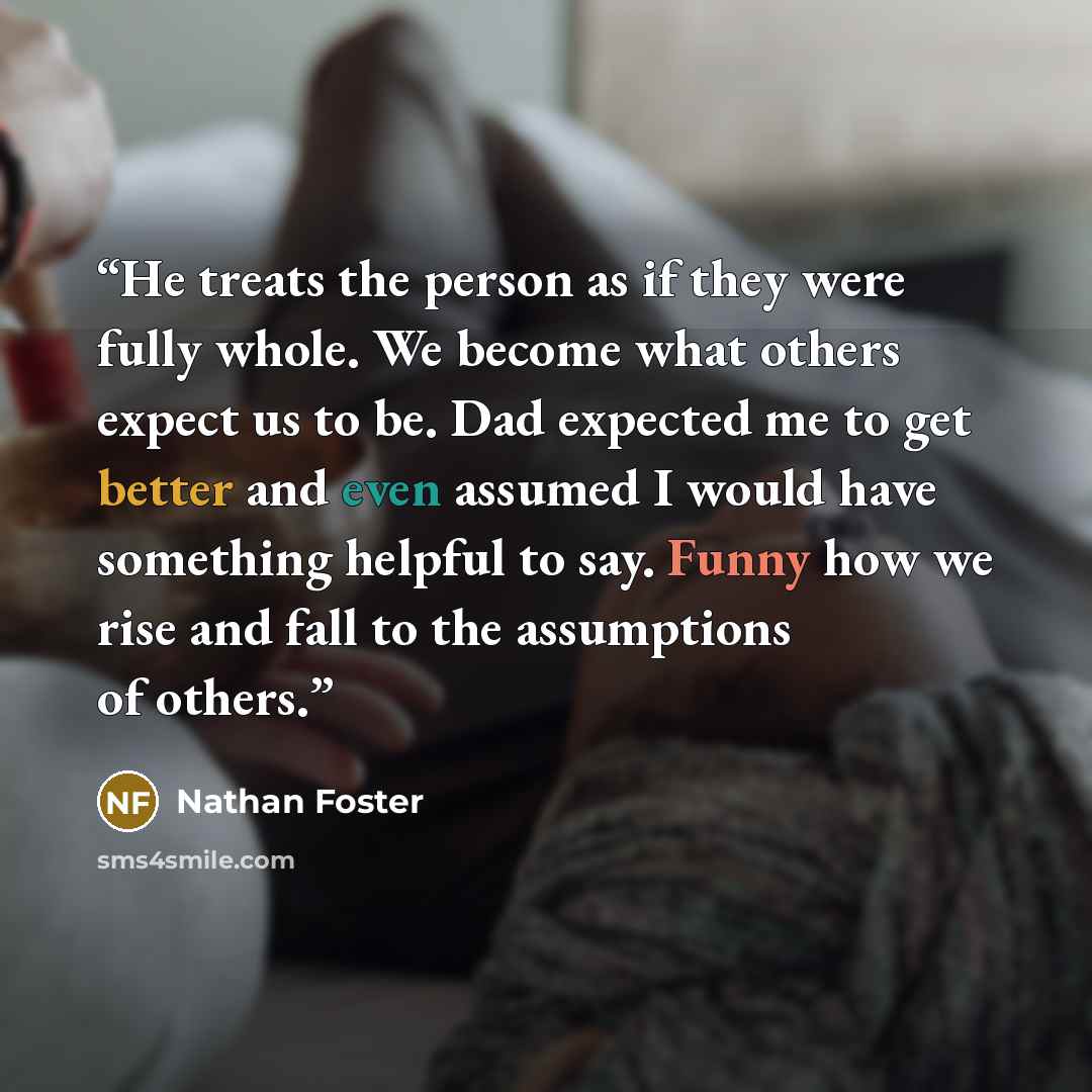 “He treats the person as if they were fully whole. We become what others expect us to be. Dad expected me to get better and even assumed I would have something helpful to say. Funny how we rise and fall to the assumptions of others.” quote by Nathan Foster