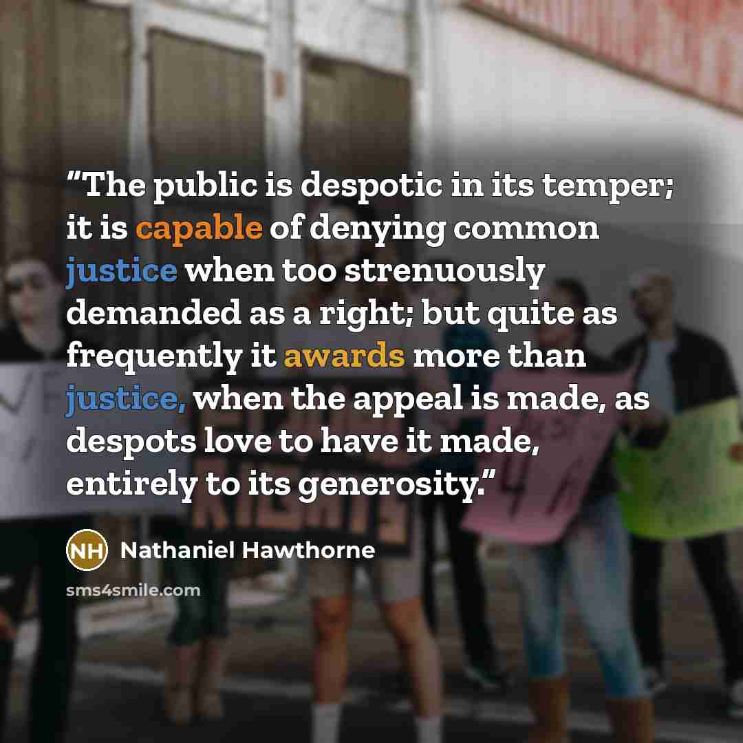 “The public is despotic in its temper; it is capable of denying common justice when too strenuously demanded as a right; but quite as frequently it awards more than justice, when the appeal is made, as despots love to have it made, entirely to its generosity.” quote by Nathaniel Hawthorne