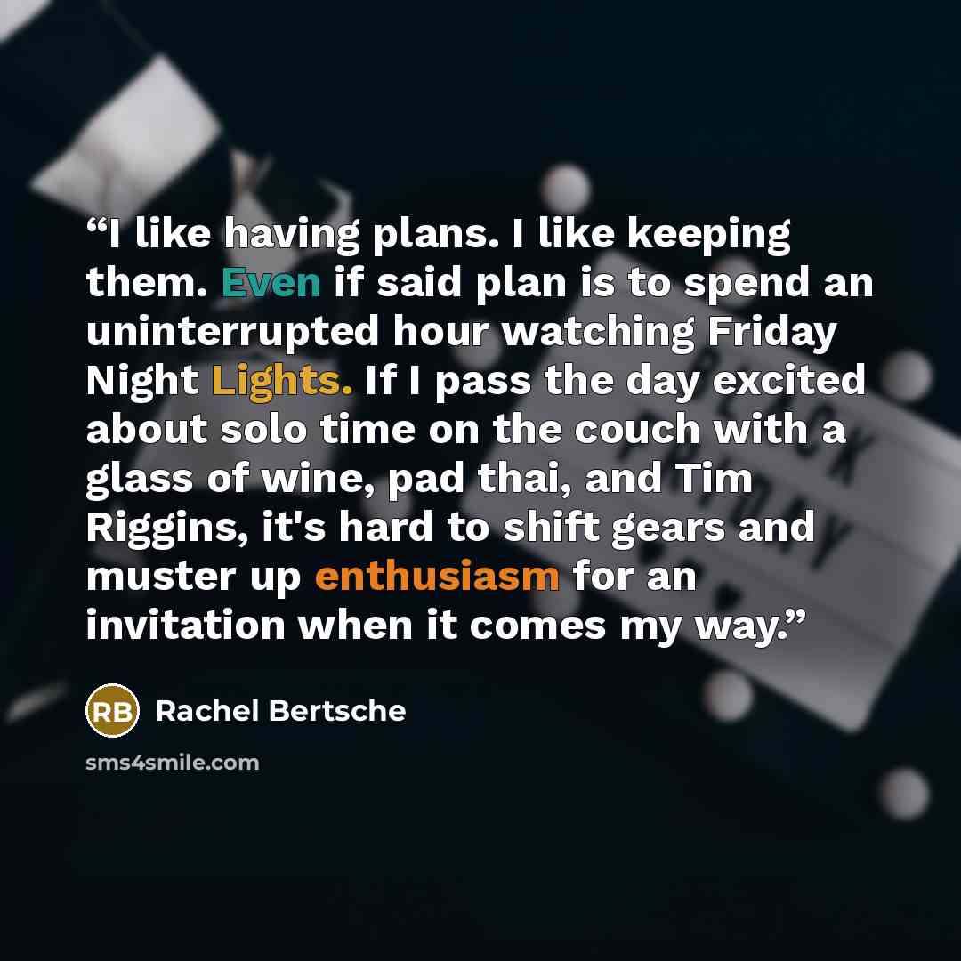 “I like having plans. I like keeping them. Even if said plan is to spend an uninterrupted hour watching Friday Night Lights. If I pass the day excited about solo time on the couch with a glass of wine, pad thai, and Tim Riggins, it's hard to shift gears and muster up enthusiasm for an invitation…” quote by Rachel Bertsche