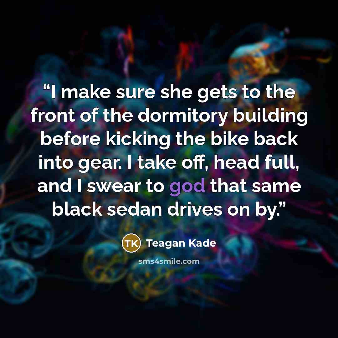 “I make sure she gets to the front of the dormitory building before kicking the bike back into gear. I take off, head full, and I swear to god that same black sedan drives on by.” quote by Teagan Kade