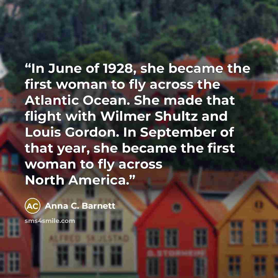 “In June of 1928, she became the first woman to fly across the Atlantic Ocean. She made that flight with Wilmer Shultz and Louis Gordon. In September of that year, she became the first woman to fly across North America.” quote by Anna C. Barnett