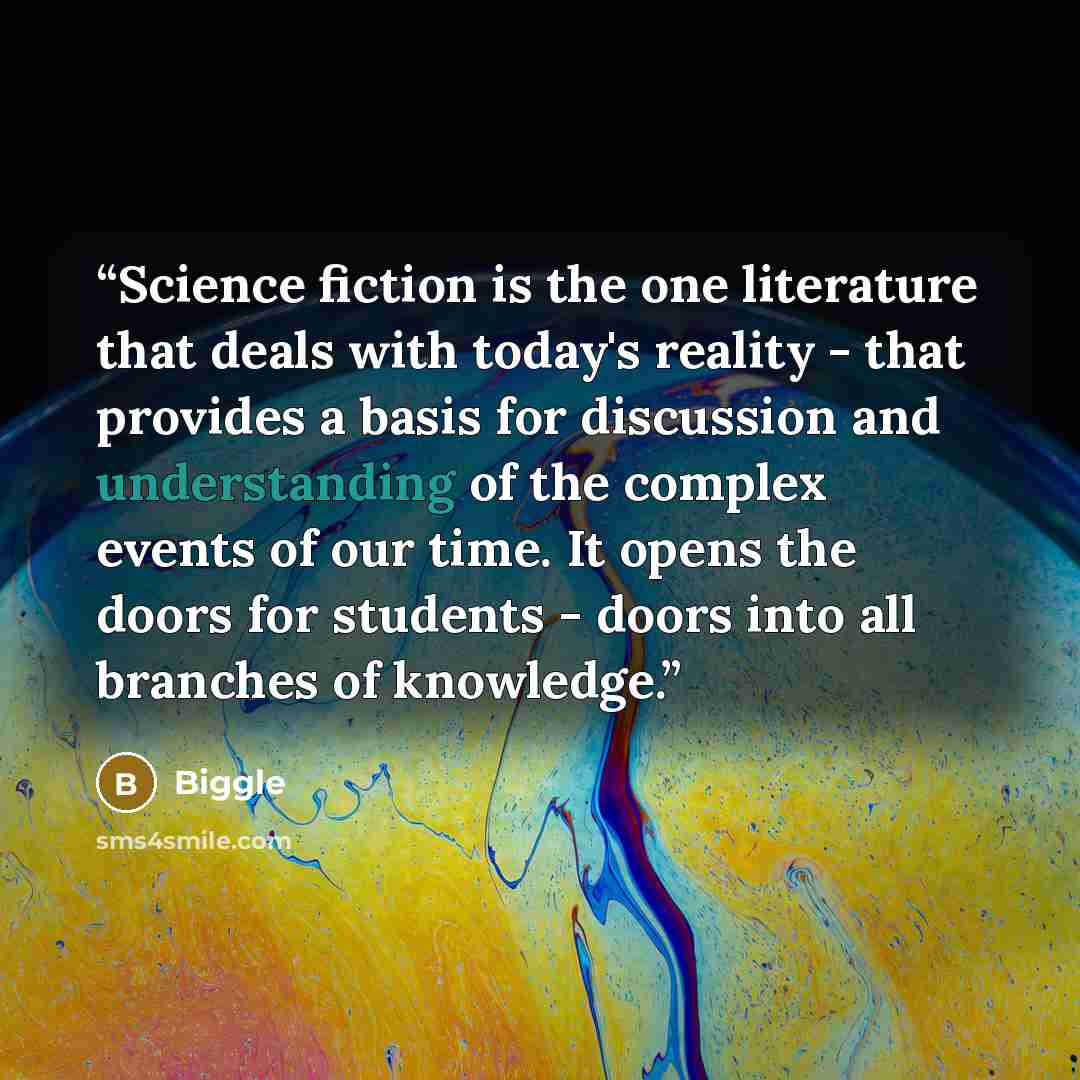 “Science fiction is the one literature that deals with today's reality - that provides a basis for discussion and understanding of the complex events of our time. It opens the doors for students - doors into all branches of knowledge.” quote by Biggle