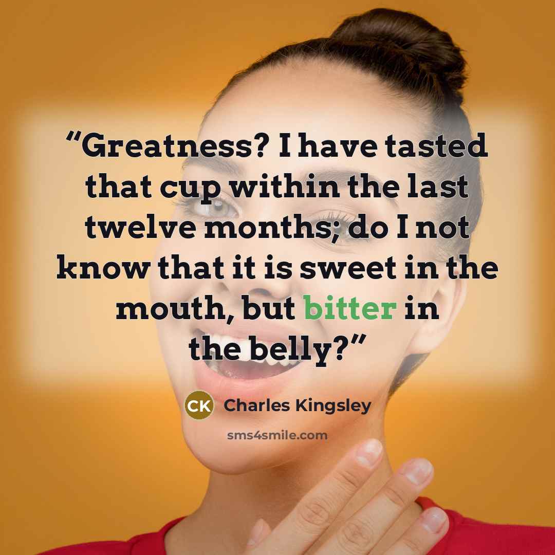 “Greatness? I have tasted that cup within the last twelve months; do I not know that it is sweet in the mouth, but bitter in the belly?” quote by Charles Kingsley