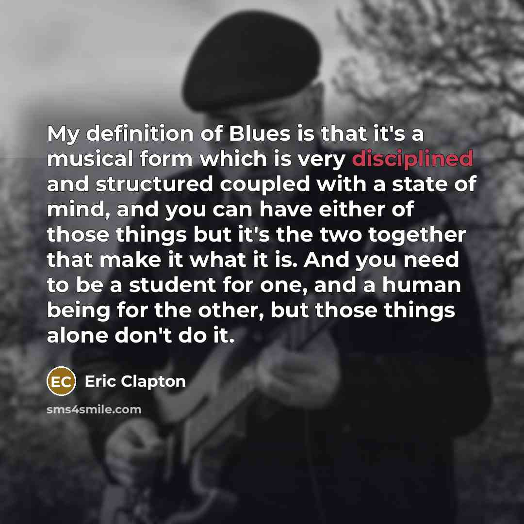 “My definition of Blues is that it's a musical form which is very disciplined and structured coupled with a state of mind, and you can have either of those things but it's the two together that make it what it is. And you need to be a student for one, and a human being for the other, but those…” quote by Eric Clapton