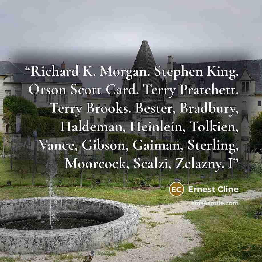 “Richard K. Morgan. Stephen King. Orson Scott Card. Terry Pratchett. Terry Brooks. Bester, Bradbury, Haldeman, Heinlein, Tolkien, Vance, Gibson, Gaiman, Sterling, Moorcock, Scalzi, Zelazny. I” quote by Ernest Cline