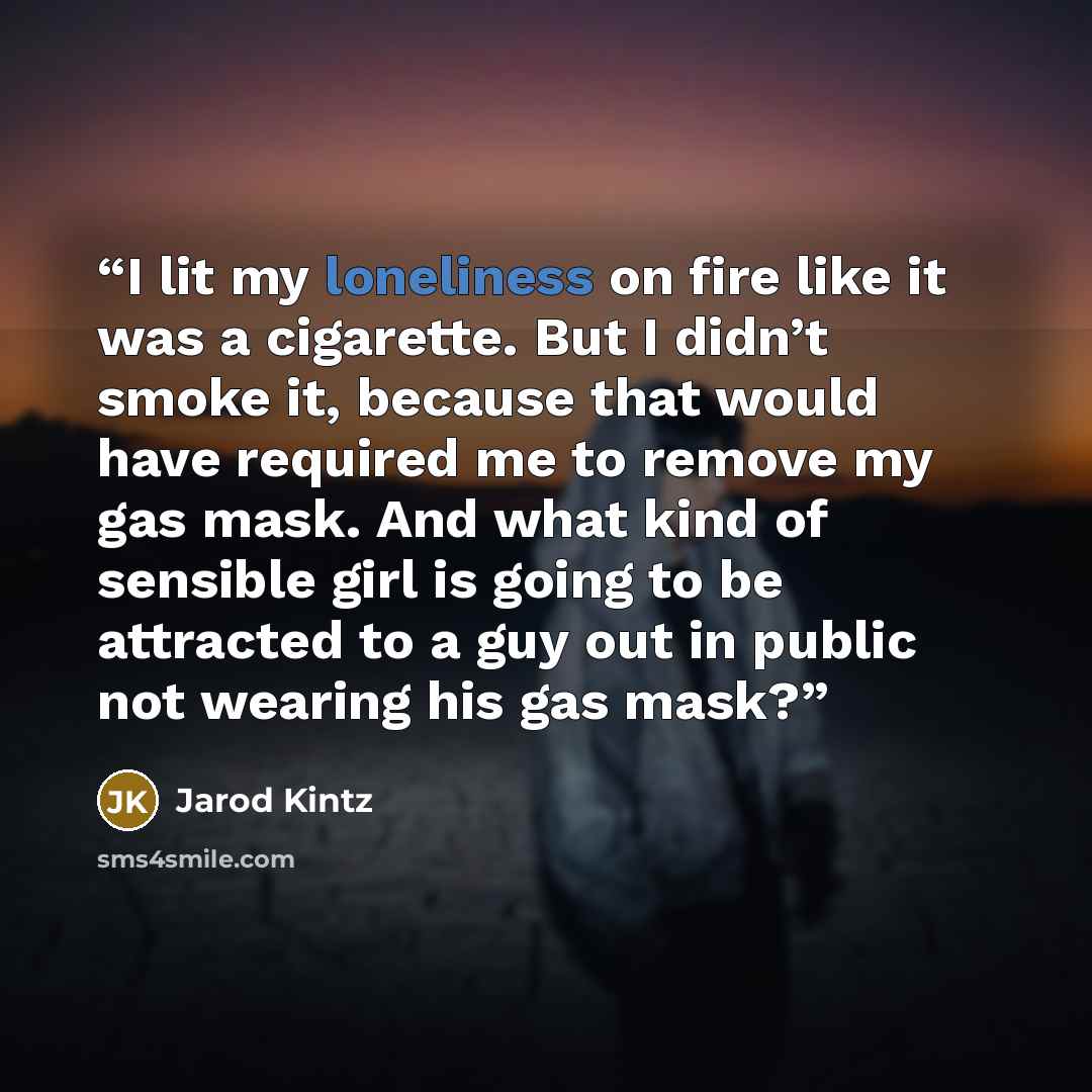 “I lit my loneliness on fire like it was a cigarette. But I didn’t smoke it, because that would have required me to remove my gas mask. And what kind of sensible girl is going to be attracted to a guy out in public not wearing his gas mask?” quote by Jarod Kintz
