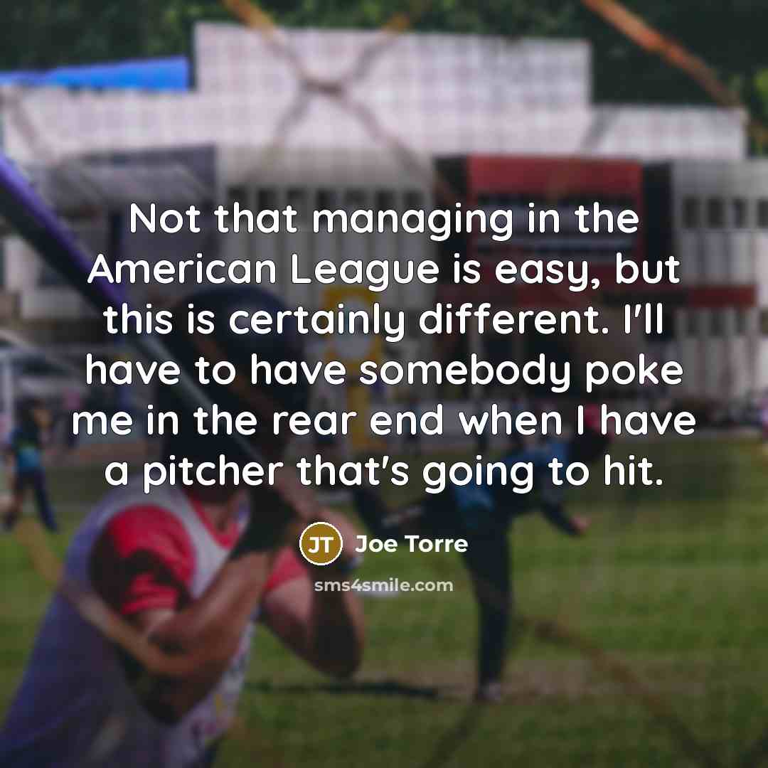 “Not that managing in the American League is easy, but this is certainly different. I'll have to have somebody poke me in the rear end when I have a pitcher that's going to hit.” quote by Joe Torre