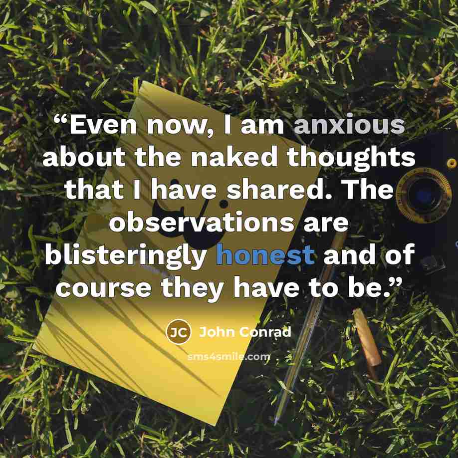 “Even now, I am anxious about the naked thoughts that I have shared. The observations are blisteringly honest and of course they have to be.” quote by John Conrad